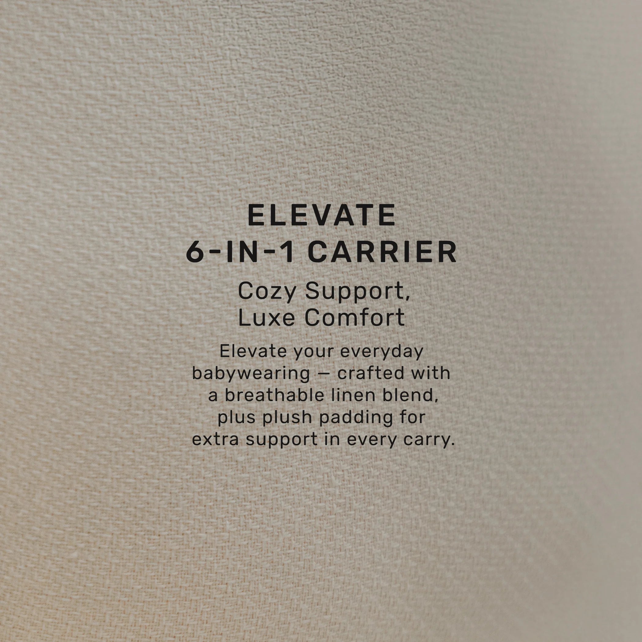 elevate 6-in-1 carrier cozy support, luxe comfort. elevate your everyday babywearing- crafted with a breathable linen blend, plus plush padding for extra support in every carry